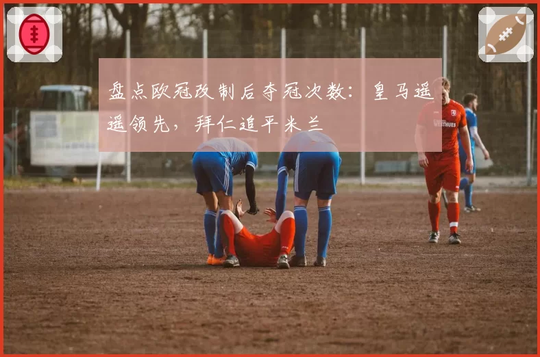 盘点欧冠改制后夺冠次数:皇马遥遥领先,拜仁追平米兰