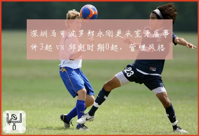 深圳马可波罗郑永刚更衣室矛盾事件3起 vs 邱彪时期0起,管理风格引发争议