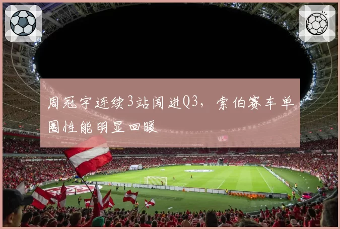 周冠宇连续3站闯进Q3，索伯赛车单圈性能明显回暖