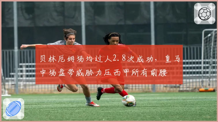 贝林厄姆场均过人2.8次成功，皇马中场盘带威胁力压西甲所有前腰