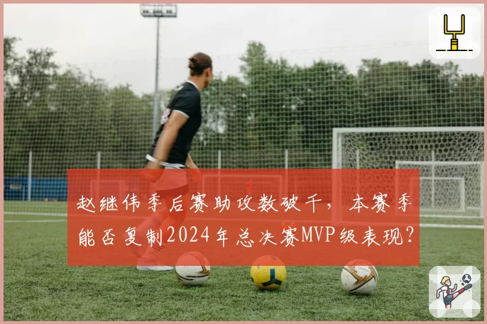 赵继伟季后赛助攻数破千,本赛季能否复制2024年总决赛MVP级表现?