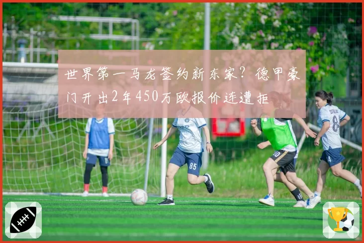 世界第一马龙签约新东家?德甲豪门开出2年450万欧报价连遭拒