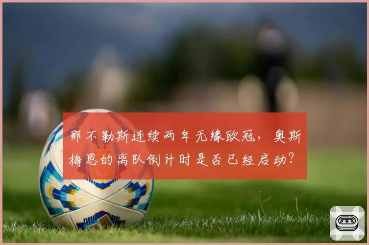 那不勒斯连续两年无缘欧冠,奥斯梅恩的离队倒计时是否已经启动?