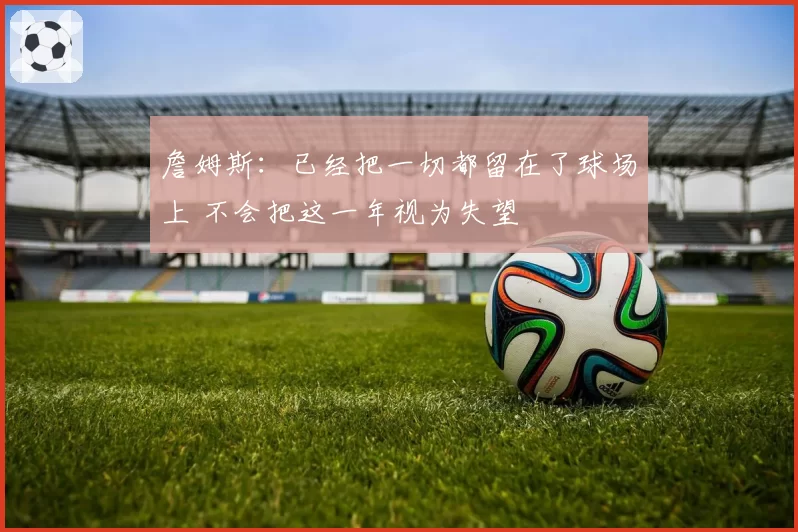 詹姆斯：已经把一切都留在了球场上 不会把这一年视为失望