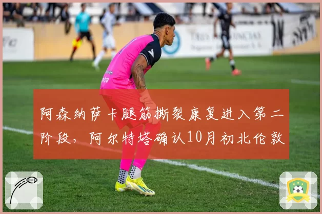 阿森纳萨卡腿筋撕裂康复进入第二阶段，阿尔特塔确认10月初北伦敦德比有望复出