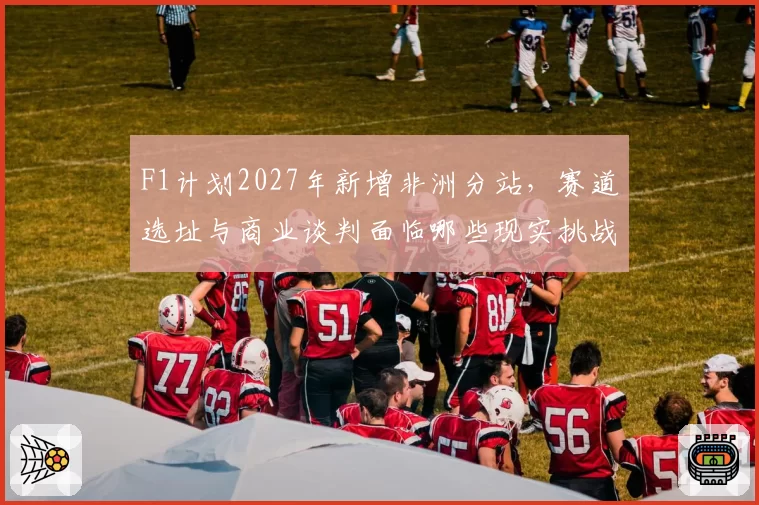 F1计划2027年新增非洲分站，赛道选址与商业谈判面临哪些现实挑战？