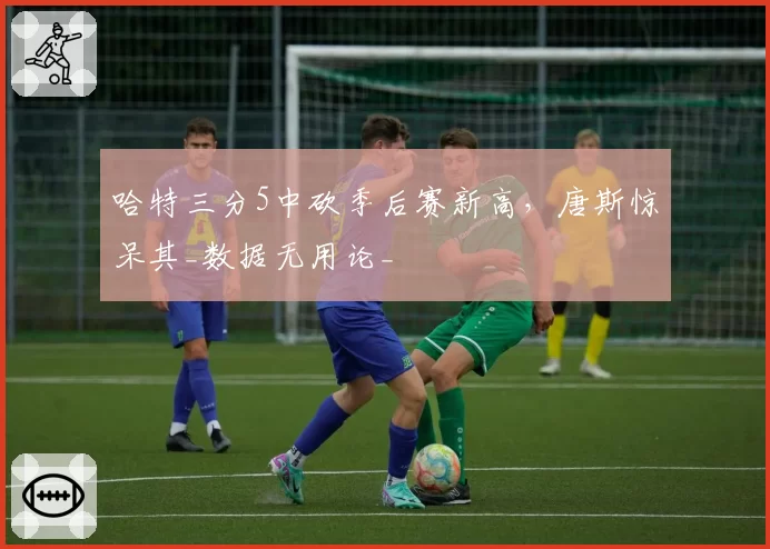 哈特三分5中砍季后赛新高，唐斯惊呆其_数据无用论_