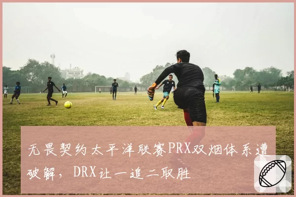 无畏契约太平洋联赛PRX双烟体系遭破解，DRX让一追二取胜