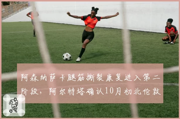 阿森纳萨卡腿筋撕裂康复进入第二阶段，阿尔特塔确认10月初北伦敦德比有望复出