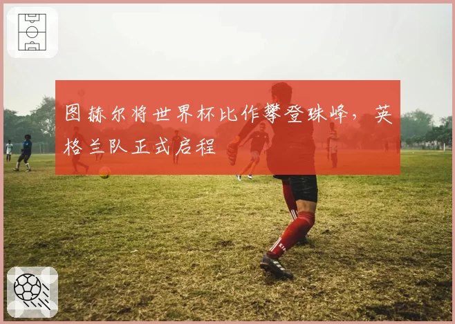图赫尔将世界杯比作攀登珠峰，英格兰队正式启程