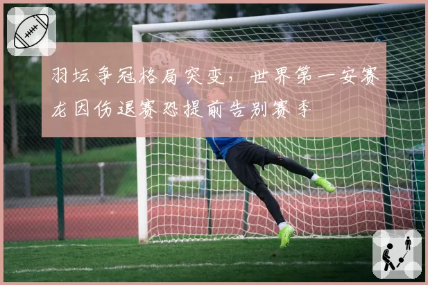 羽坛争冠格局突变,世界第一安赛龙因伤退赛恐提前告别赛季