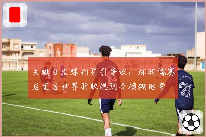 关键分发球判罚引争议，林昀儒赛后直言世界羽联规则存模糊地带