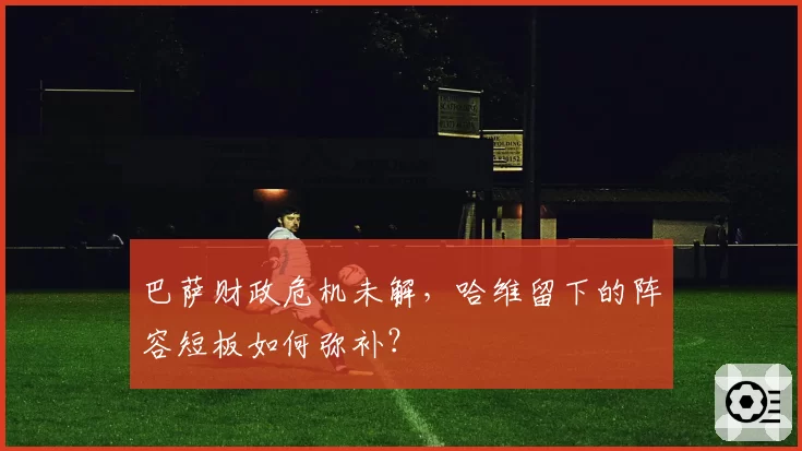 巴萨财政危机未解，哈维留下的阵容短板如何弥补？