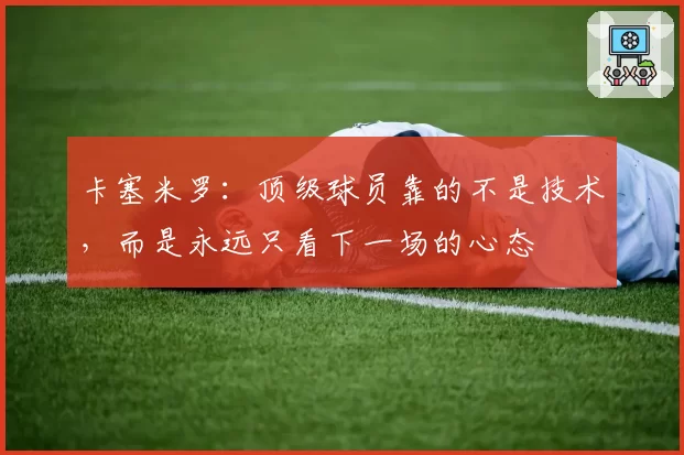 卡塞米罗：顶级球员靠的不是技术，而是永远只看下一场的心态