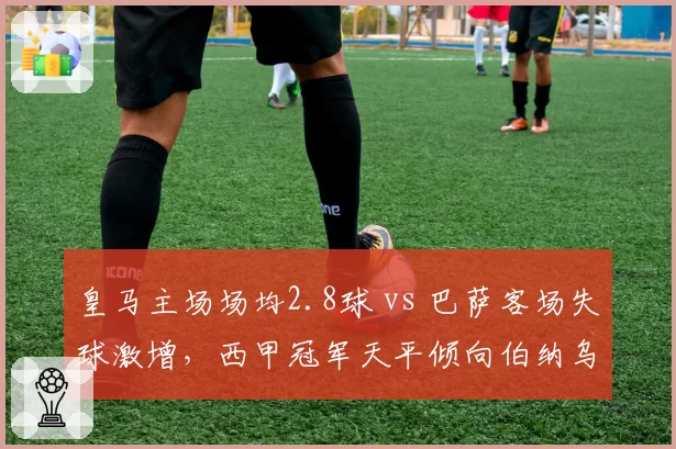 皇马主场场均2.8球 vs 巴萨客场失球激增,西甲冠军天平倾向伯纳乌