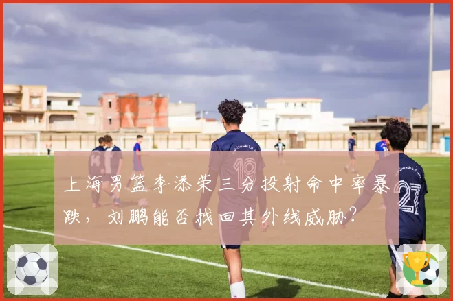 上海男篮李添荣三分投射命中率暴跌，刘鹏能否找回其外线威胁？
