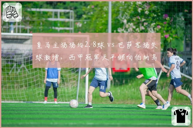 皇马主场场均2.8球 vs 巴萨客场失球激增,西甲冠军天平倾向伯纳乌