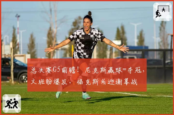 总决赛G5前瞻！尼克斯赢球=夺冠，文班盼爆发，福克斯或迎谢幕战