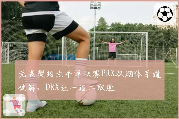 无畏契约太平洋联赛PRX双烟体系遭破解，DRX让一追二取胜