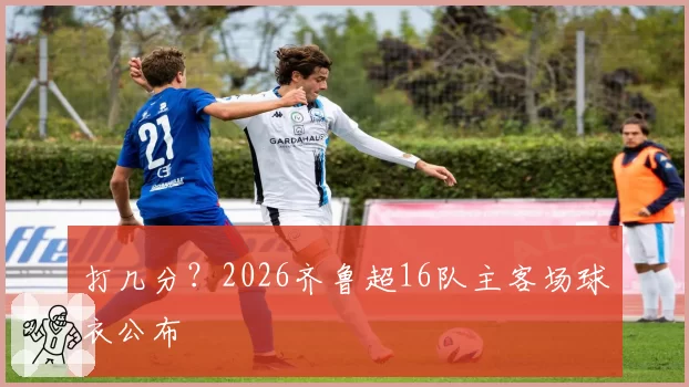 打几分？2026齐鲁超16队主客场球衣公布