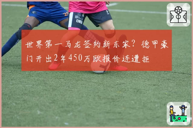 世界第一马龙签约新东家?德甲豪门开出2年450万欧报价连遭拒