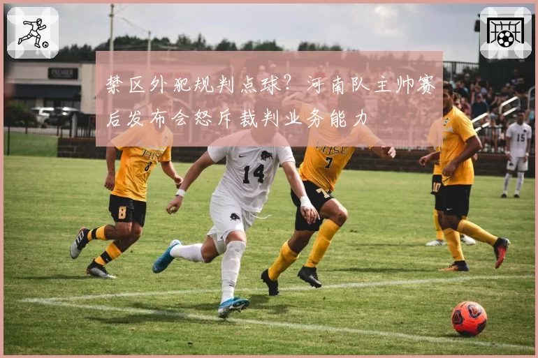 禁区外犯规判点球？河南队主帅赛后发布会怒斥裁判业务能力