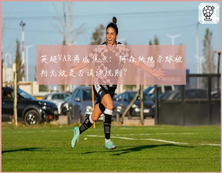 英超VAR再成焦点:阿森纳绝杀球被判无效是否误读规则?