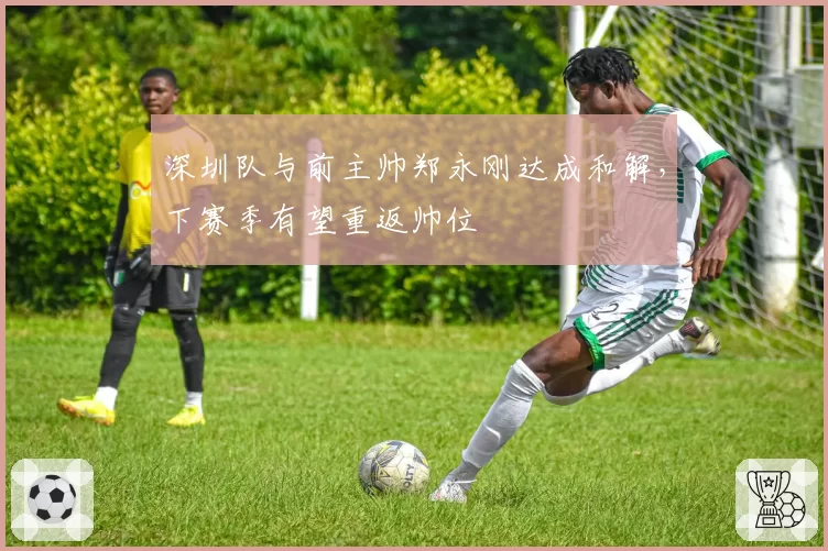 深圳队与前主帅郑永刚达成和解,下赛季有望重返帅位