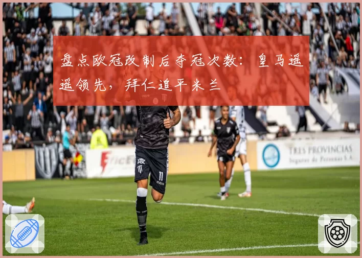 盘点欧冠改制后夺冠次数:皇马遥遥领先,拜仁追平米兰