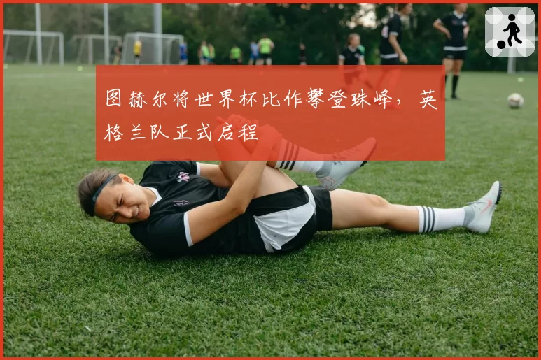 图赫尔将世界杯比作攀登珠峰，英格兰队正式启程