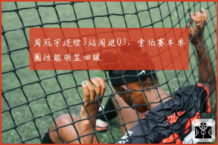 周冠宇连续3站闯进Q3,索伯赛车单圈性能明显回暖