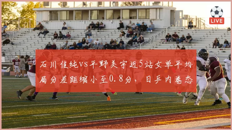 石川佳纯vs平野美宇近5站女单平均局分差距缩小至0.8分,日乒内卷态势持续升温