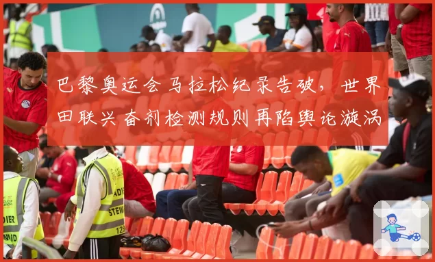 巴黎奥运会马拉松纪录告破，世界田联兴奋剂检测规则再陷舆论漩涡