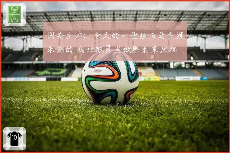 国安主帅：今天的一些经历是生涯未见的 我让球员当做胜利来庆祝